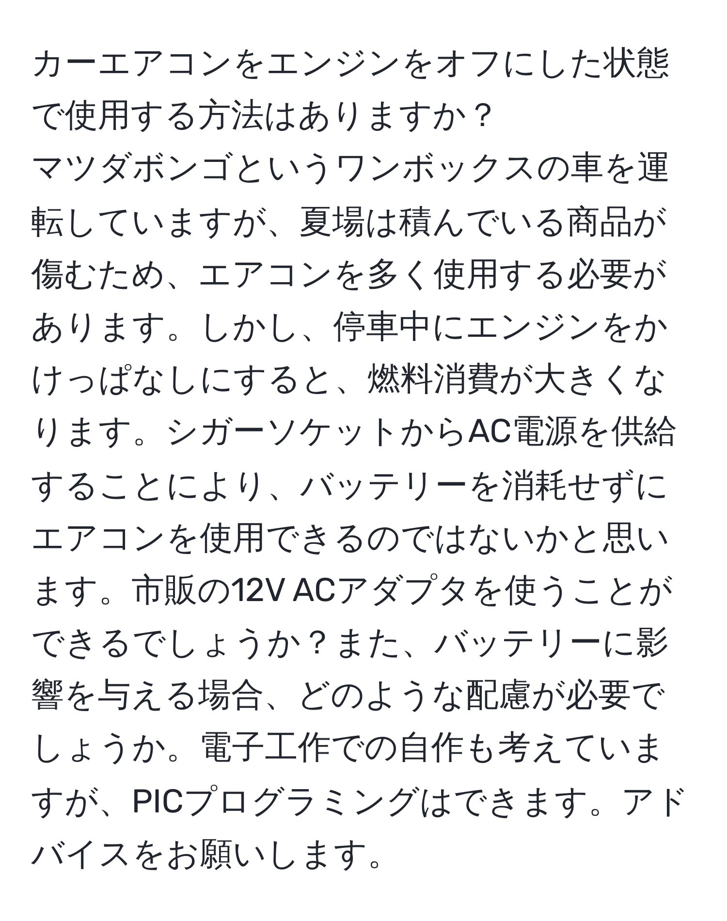 カーエアコンをエンジンをオフにした状態で使用する方法はありますか？  
マツダボンゴというワンボックスの車を運転していますが、夏場は積んでいる商品が傷むため、エアコンを多く使用する必要があります。しかし、停車中にエンジンをかけっぱなしにすると、燃料消費が大きくなります。シガーソケットからAC電源を供給することにより、バッテリーを消耗せずにエアコンを使用できるのではないかと思います。市販の12V ACアダプタを使うことができるでしょうか？また、バッテリーに影響を与える場合、どのような配慮が必要でしょうか。電子工作での自作も考えていますが、PICプログラミングはできます。アドバイスをお願いします。