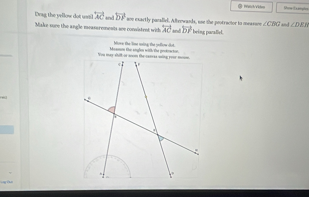 Watch Video Show Examples 
Drag the yellow dot until overleftrightarrow AC and overleftrightarrow DF are exactly parallel. Afterwards, use the protractor to measure ∠ CBG and ∠ DEH
Make sure the angle measurements are consistent with overleftrightarrow AC and overleftrightarrow DF being parallel. 
Move the line using the yellow dot. 
Measure the angles with the protractor. 
raiz) 
Leg Out