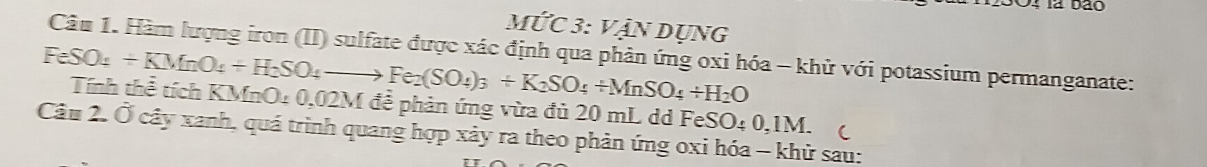 la bão
Mwidehat UC3 : Vận Dụng 
Câu 1. Hàm lượng iron (II) sulfate được xác định qua phản ứng oxi hóa - khử với potassium permanganate:
FeSO_4+KMnO_4+H_2SO_4to Fe_2(SO_4)_3+K_2SO_4+MnSO_4+H_2O
Tính thể tích KMnO4 0,02M để phản ứng vừa đủ 20 mL dd FeSO O/ 0.11  
Câu 2. Ở cây xanh, quá trình quang hợp xảy ra theo phản ứng oxi hóa - khử sau: