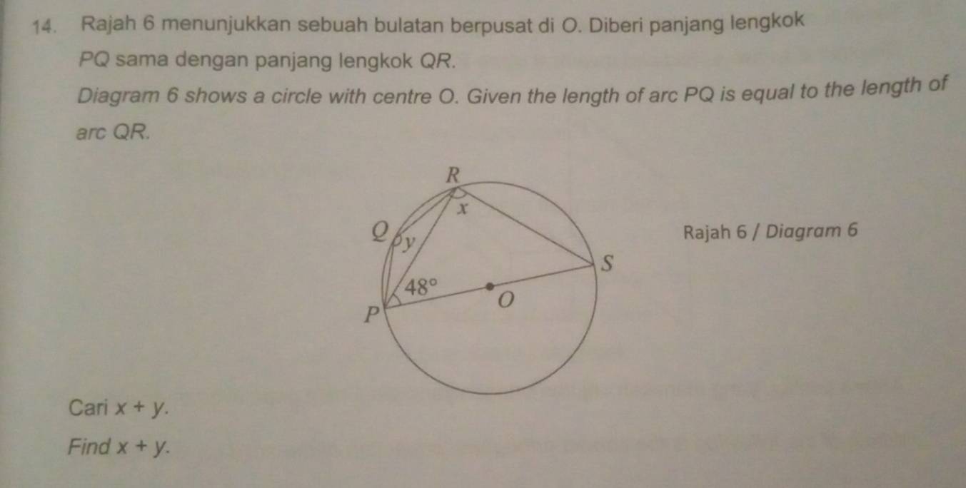 Rajah 6 menunjukkan sebuah bulatan berpusat di O. Diberi panjang lengkok
PQ sama dengan panjang lengkok QR.
Diagram 6 shows a circle with centre O. Given the length of arc PQ is equal to the length of
arc QR.
Rajah 6 / Diagram 6
Cari x+y.
Find x+y.