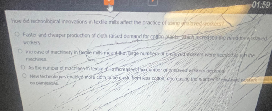 01:59
How did technological innovations in textile mills affect the practice of using enslaved workers?
Faster and cheaper production of cloth raised demand for cotton plants, which increased the need for enslaved
workers.
Increase of machinery in taxtile mills meant that large numbers of enslayed workers were needed to run the
machines.
As the number of machines in textile mills increased, the number of enslaved workers dectned
New technologies enabled more cloth to be made from less cotton, decreasing the number of enslayed workers
on plantations.