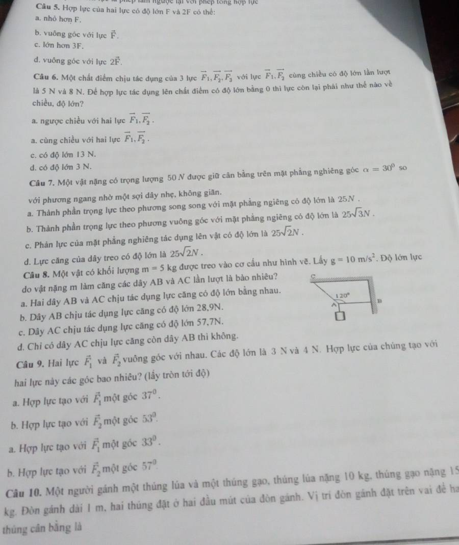 lệp làm ngược lại với phep tong hợp lực 
Câu 5. Hợp lực của hai lực có độ lớn F và 2F có thể:
a. nhỏ hơn F.
b. vuông gōc với lực vector F.
c. lớn hơn 3F.
d. vuông góc với lực 2vector F.
Câu 6. Một chất điểm chịu tác dụng của 3 lực vector F_1,vector F_2,vector F_3 với lực vector F_1,vector F_2 cùng chiều có độ lớn lần lượt
là 5 N và 8 N. Để hợp lực tác dụng lên chất điểm có độ lớn bằng 0 thì lực còn lại phải như thế nào về
chiều, độ lớn?
a. ngược chiều với hai lực vector F_1,vector F_2.
a. cùng chiều với hai lực vector F_1,vector F_2.
c. có độ lớn 13 N.
d. có độ lớn 3 N.
Câu 7. Một vật nặng có trọng lượng 50 N được giữ cân bằng trên mặt phẳng nghiêng góc alpha =30° so
với phương ngang nhờ một sợi dây nhẹ, không giãn.
a. Thành phần trọng lực theo phương song song với mặt phẳng ngiêng có độ lớn là 25.N .
b. Thành phần trọng lực theo phương vuông góc với mặt phẳng ngiêng có độ lớn là 25sqrt(3)N.
c. Phản lực của mặt phẳng nghiêng tác dụng lên vật có độ lớn là 25sqrt(2)N.
d. Lực căng của dây treo có độ lớn là 25sqrt(2)N.
Câu 8. Một vật có khối lượng m=5 kg được treo vào cơ cấu như hình vẽ. Lấy g=10m/s^2. Độ lớn lực
do vật nặng m làm căng các dây AB và AC lần lượt là bào nhiêu? 
a. Hai dây AB và AC chịu tác dụng lực căng có độ lớn bằng nhau.
b. Dây AB chịu tác dụng lực căng có độ lớn 28,9N.
c. Dây AC chịu tác dụng lực căng có độ lớn 57,7N.
d. Chi có dây AC chịu lực căng còn dây AB thì không.
Câu 9. Hai lực vector F_1 và vector F_2 vuông góc với nhau. Các độ lớn là 3 N và 4 N. Hợp lực của chúng tạo với
hai lực này các góc bao nhiêu? (lầy tròn tới độ)
a. Hợp lực tạo với vector F_1 một góc 37^0.
b. Hợp lực tạo với vector F_2 một góc 53^0.
a. Hợp lực tạo với vector F_1mhat Qt góc 33^0.
b. Hợp lực tạo với vector F_2mhat Ql góc 57°
Câu 10. Một người gánh một thúng lúa và một thúng gạo, thúng lúa nặng 10 kg, thúng gạo nặng 15
kg. Đòn gánh dài 1 m, hai thúng đặt ở hai đầu mút của đòn gánh. Vị trí đòn gánh đặt trên vai đề ha
thúng cân bằng là