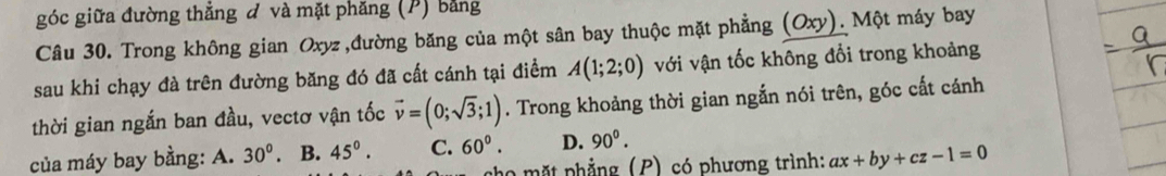 góc giữa đường thẳng đ và mặt phăng (P) bằng
Câu 30. Trong không gian Oxyz ,đường băng của một sân bay thuộc mặt phẳng (Oxy). Một máy bay
sau khi chạy đà trên đường băng đó đã cất cánh tại điểm A(1;2;0) với vận tốc không đổi trong khoảng
thời gian ngắn ban đầu, vectơ vận tốc vector v=(0;sqrt(3);1). Trong khoảng thời gian ngắn nói trên, góc cất cánh
của máy bay bằng: A. 30^0. B. 45°. C. 60°. D. 90^0. 
mặt phẳng (P) có phương trình: ax+by+cz-1=0