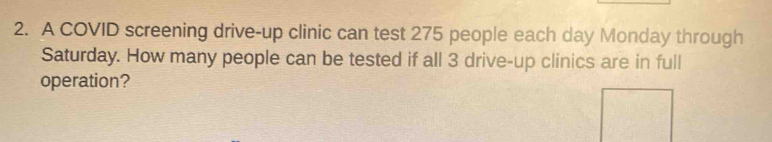 A COVID screening drive-up clinic can test 275 people each day Monday through 
Saturday. How many people can be tested if all 3 drive-up clinics are in full 
operation?