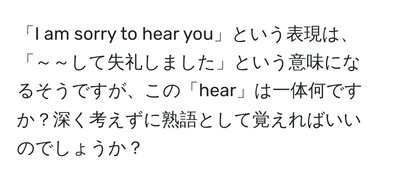 「I am sorry to hear you」という表現は、「～～して失礼しました」という意味になるそうですが、この「hear」は一体何ですか？深く考えずに熟語として覚えればいいのでしょうか？