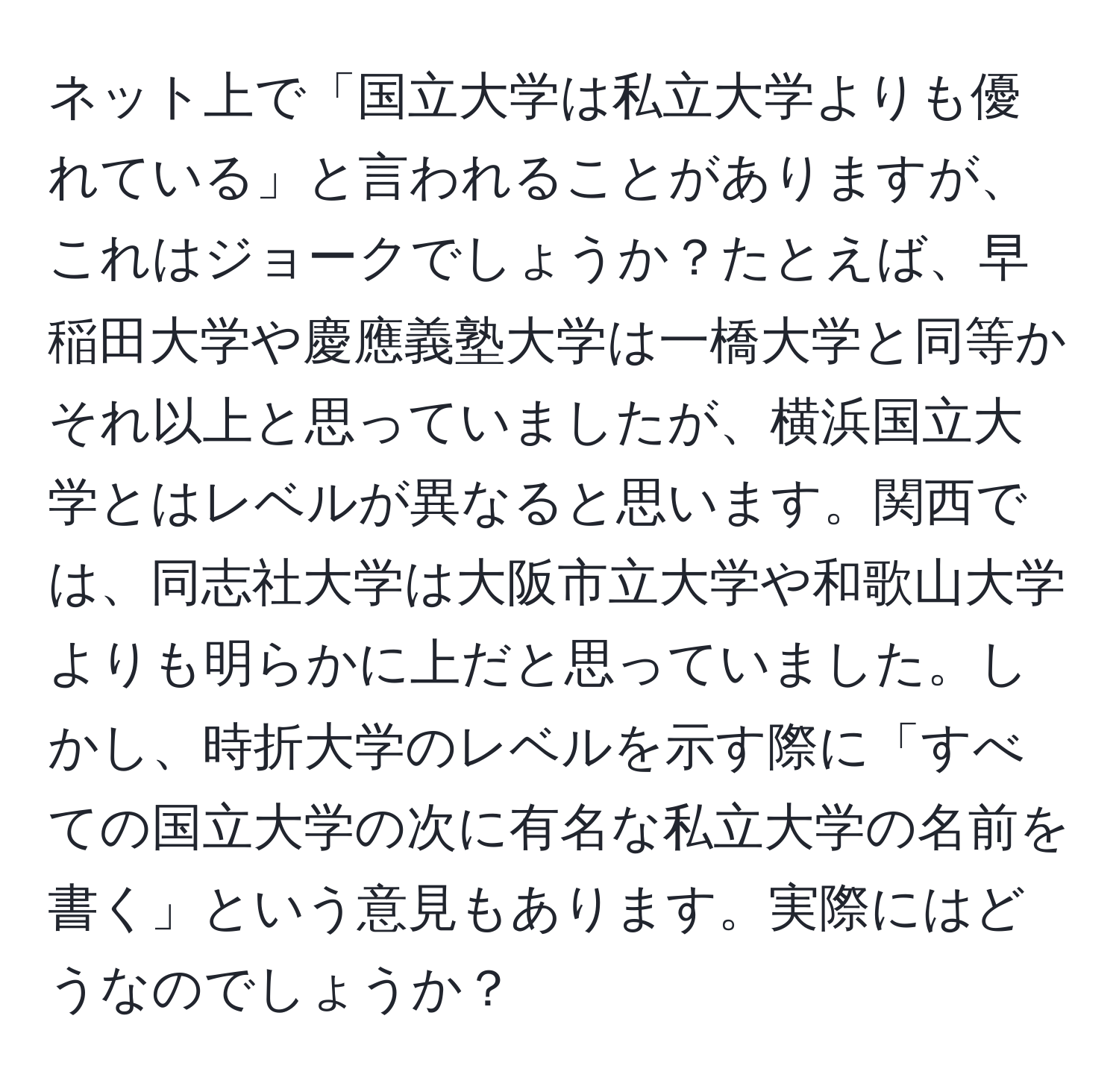 ネット上で「国立大学は私立大学よりも優れている」と言われることがありますが、これはジョークでしょうか？たとえば、早稲田大学や慶應義塾大学は一橋大学と同等かそれ以上と思っていましたが、横浜国立大学とはレベルが異なると思います。関西では、同志社大学は大阪市立大学や和歌山大学よりも明らかに上だと思っていました。しかし、時折大学のレベルを示す際に「すべての国立大学の次に有名な私立大学の名前を書く」という意見もあります。実際にはどうなのでしょうか？