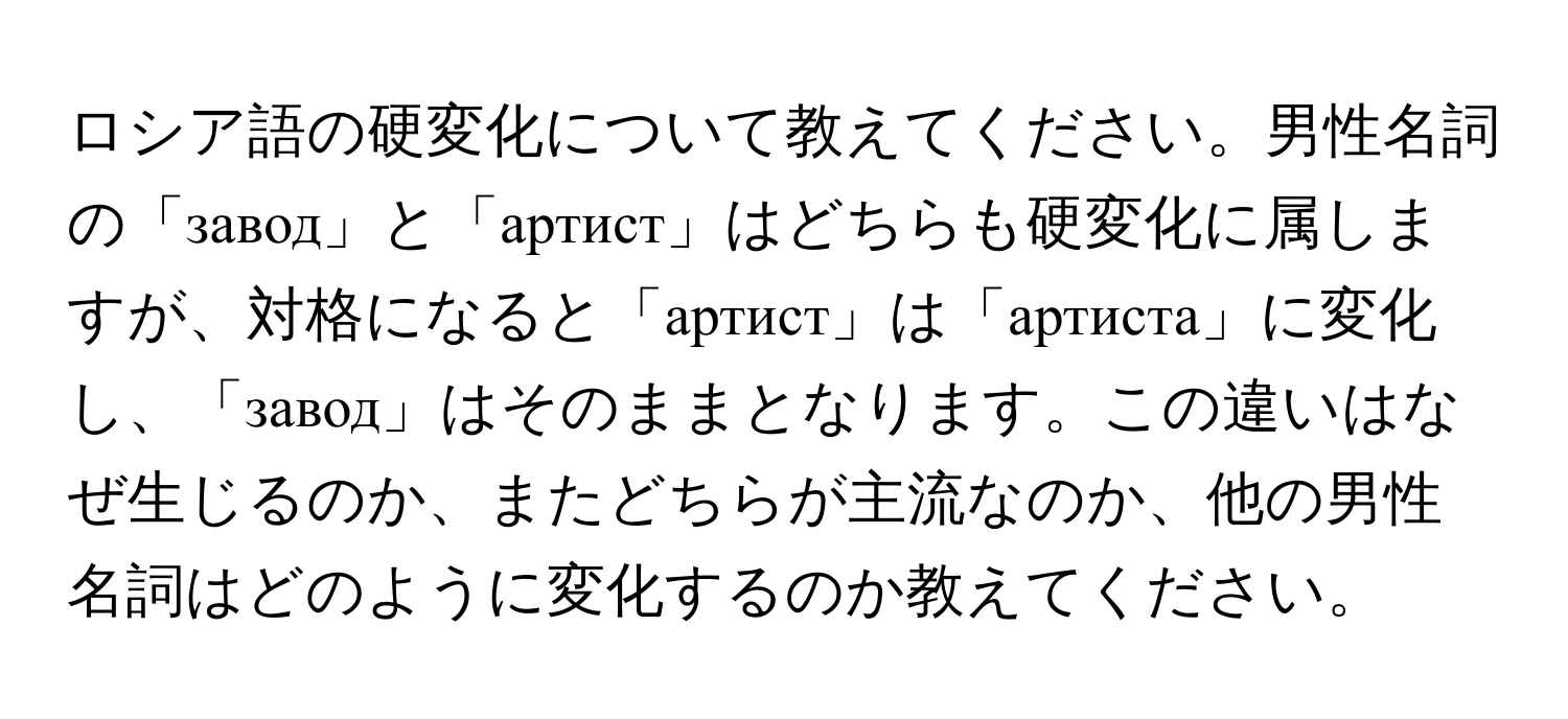 ロシア語の硬変化について教えてください。男性名詞の「завод」と「артист」はどちらも硬変化に属しますが、対格になると「артист」は「артиста」に変化し、「завод」はそのままとなります。この違いはなぜ生じるのか、またどちらが主流なのか、他の男性名詞はどのように変化するのか教えてください。