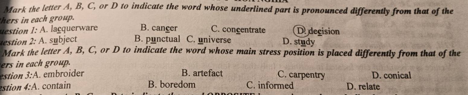 Mark the letter A, B, C, or D to indicate the word whose underlined part is pronounced differently from that of the
hers in each group.
B. cancer
uestion I:A . lacquerware C. concentrate De decision
stio 2:A . subject B. punctual C. universe D. study
Mark the letter A, B, C, or D to indicate the word whose main stress position is placed differently from that of the
ers in each group.
estion 3:A . embroider B. artefact C. carpentry D. conical
B. boredom
estion 4:A . contain C. informed D. relate