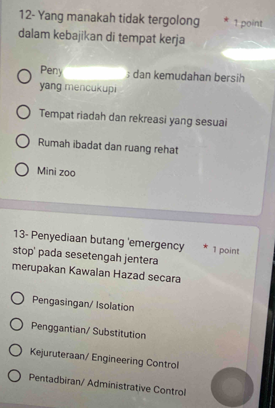 12- Yang manakah tidak tergolong * 1 point
dalam kebajikan di tempat kerja
Peny dan kemudahan bersih
yang mencukupi
Tempat riadah dan rekreasi yang sesuai
Rumah ibadat dan ruang rehat
Mini zoo
13- Penyediaan butang 'emergency * 1 point
stop' pada sesetengah jentera
merupakan Kawalan Hazad secara
Pengasingan/ Isolation
Penggantian/ Substitution
Kejuruteraan/ Engineering Control
Pentadbiran/ Administrative Control