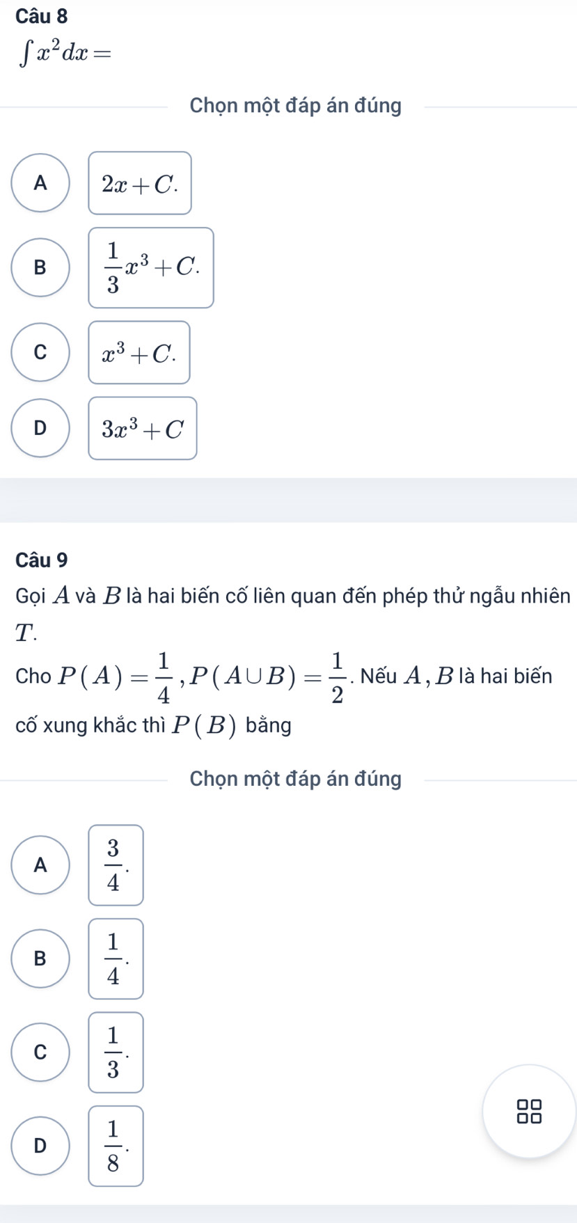 ∈t x^2dx=
Chọn một đáp án đúng
A 2x+C.
B  1/3 x^3+C.
C x^3+C.
D 3x^3+C
Câu 9
Gọi A và B là hai biến cố liên quan đến phép thử ngẫu nhiên
T.
Cho P(A)= 1/4 , P(A∪ B)= 1/2 . Nếu A , B là hai biến
cố xung khắc thì P(B) bằng
Chọn một đáp án đúng
A  3/4 .
B  1/4 .
C  1/3 .
D  1/8 .