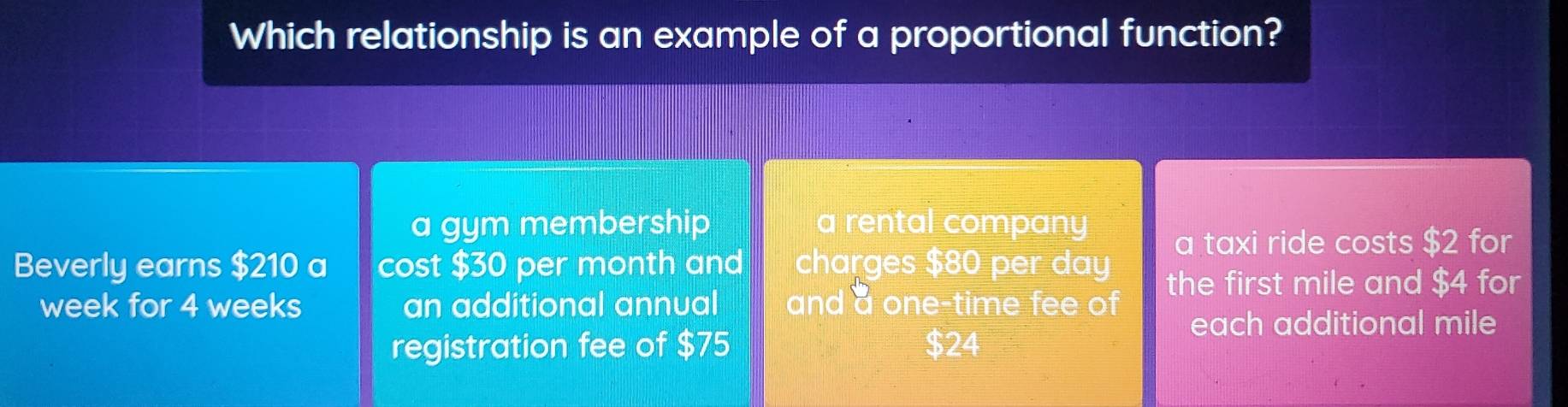 Which relationship is an example of a proportional function?
a gym membership a rental company
a taxi ride costs $2 for
Beverly earns $210 a cost $30 per month and charges $80 per day
week for 4 weeks an additional annual and a one-time fee of
the first mile and $4 for
each additional mile
registration fee of $75 $24