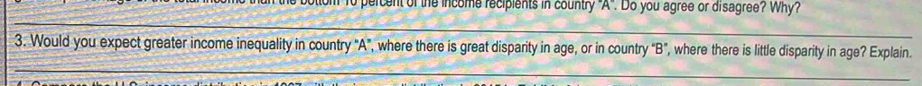 " to percent of the income recipients in country 'A'. Do you agree or disagree? Why? 
_ 
_ 
3. Would you expect greater income inequality in country "A", where there is great disparity in age, or in country “B", where there is little disparity in age? Explain.