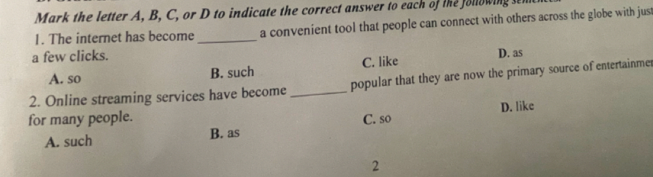 Mark the letter A, B, C, or D to indicate the correct answer to each of the following sen
1. The internet has become_ a convenient tool that people can connect with others across the globe with just
a few clicks.
D. as
A. so B. such C. like
2. Online streaming services have become _popular that they are now the primary source of entertainme
D. like
for many people. C. so
A. such
B. as
2