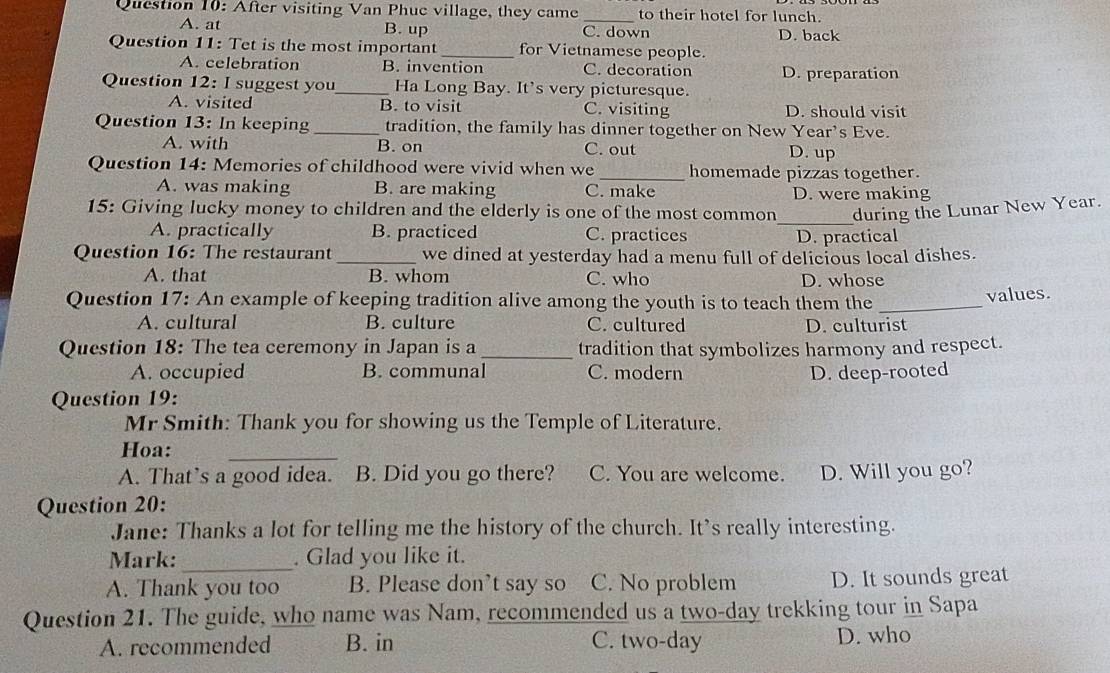 After visiting Van Phuc village, they came _to their hotel for lunch.
A. at B. up C. down D. back
Question 11: Tet is the most important _for Vietnamese people.
A. celebration B. invention C. decoration D. preparation
Question 12: I suggest you_ Ha Long Bay. It’s very picturesque.
A. visited B. to visit C. visiting D. should visit
Question 13: In keeping _tradition, the family has dinner together on New Year's Eve.
A. with B. on C. out D. up
Question 14: Memories of childhood were vivid when we _homemade pizzas together.
A. was making B. are making C. make D. were making
15: Giving lucky money to children and the elderly is one of the most common_ during the Lunar New Year.
A. practically B. practiced C. practices D. practical
Question 16: The restaurant_ we dined at yesterday had a menu full of delicious local dishes.
A. that B. whom C. who D. whose
Question 17: An example of keeping tradition alive among the youth is to teach them the_
values.
A. cultural B. culture C. cultured D. culturist
Question 18: The tea ceremony in Japan is a_ tradition that symbolizes harmony and respect.
A. occupied B. communal C. modern
Question 19: D. deep-rooted
Mr Smith: Thank you for showing us the Temple of Literature.
Hoa:
_
A. That’s a good idea. B. Did you go there? C. You are welcome. D. Will you go?
Question 20:
Jane: Thanks a lot for telling me the history of the church. It's really interesting.
Mark: _. Glad you like it.
A. Thank you too B. Please don’t say so C. No problem D. It sounds great
Question 21. The guide, who name was Nam, recommended us a two-day trekking tour in Sapa
A. recommended B. in C. two-day D. who