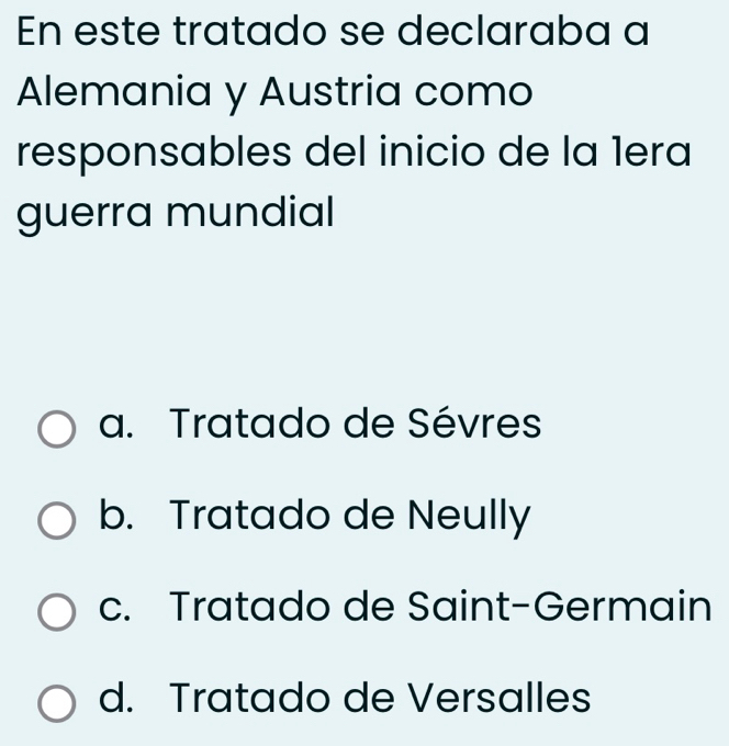 En este tratado se declaraba a
Alemania y Austria como
responsables del inicio de la 1era
guerra mundial
a. Tratado de Sévres
b. Tratado de Neully
c. Tratado de Saint-Germain
d. Tratado de Versalles