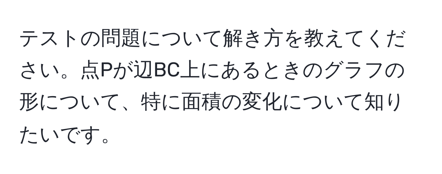 テストの問題について解き方を教えてください。点Pが辺BC上にあるときのグラフの形について、特に面積の変化について知りたいです。