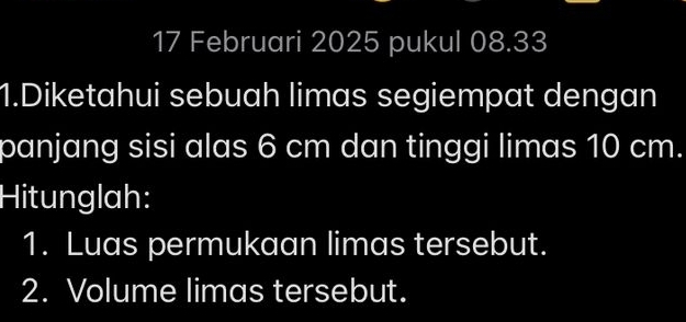 Februari 2025 pukul 08.33 
1.Diketahui sebuah limas segiempat dengan 
panjang sisi alas 6 cm dan tinggi limas 10 cm. 
Hitunglah: 
1. Luas permukaan limas tersebut. 
2. Volume limas tersebut.