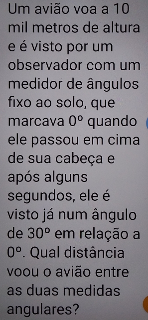 Um avião voa a 10
mil metros de altura
e é visto por um
observador com um
medidor de ângulos
fixo ao solo, que
marcava 0° quando
ele passou em cima
de sua cabeça e
após alguns
segundos, ele é
visto já num ângulo
de 30^o em relação a
0°. Qual distância
voou o avião entre
as duas medidas
angulares?