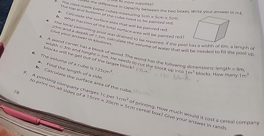 more supplies? 
que the difference in capacity between the two boxes. Write your answer in mP 
The class made paper cubes measuring 5cm* 5cm* 5cm. 
The top and bottom of the cube need to be painted red 
a Calculate the surface area that will be painted red. 
b. What fraction of the total surface area will be painted red? 
4. The local swimming pool was drained to be repaired. If the pool has a width of 6m, a length o 
Give your answer in kilolitres
25m and a depth of 1.5m, calculate the volume of water that will be needed to fill the bool up 
5. A wood carver has a block of wood. The wood has the following dimensions; leng1 =9m. 1m^3
6. The volume of a cube is 125cm^3. 
blocks will he get out c width =3m and height =5m arger block? He needs to cut the block up into 1m^3 blocks. How many 
. Find the length of a side. 
b. Calculate the surface area of the cube 
to print on all sides of a
78
7. A printing company charges 1c per 15cm* 20cm* 5c 1cm^2 of printing. How much would it cost a cereal company
5cm cereal box? Give your answer in rands