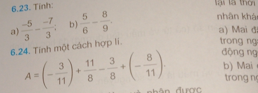 Tinh: 
lài là thời 
a)  (-5)/3 - (-7)/3 ; b)  5/6 - 8/9 . 
nhân kháo 
a) Mai đã 
6.24. Tính một cách hợp lí. 
trong ng
A=(- 3/11 )+ 11/8 - 3/8 +(- 8/11 ). 
động ng 
b) Mai 
trong n 
nhân được