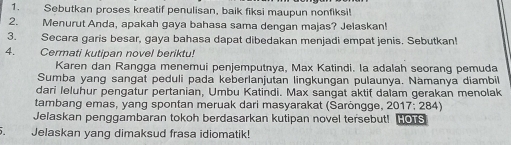 Sebutkan proses kreatif penulisan, baik fiksi maupun nonfiksi! 
2. Menurut Anda, apakah gaya bahasa sama dengan majas? Jelaskan! 
3. Secara garis besar, gaya bahasa dapat dibedakan menjadi empat jenis, Sebutkan! 
4. Cermati kutipan novel beriktu! 
Karen dan Rangga menemui penjemputnya, Max Katindi. la adalah seorang pemuda 
Sumba yang sangat peduli pada keberlanjutan lingkungan pulaunya. Nàmanya diambil 
dari leluhur pengatur pertanian, Umbu Katindi. Max sangat aktif dalam gerakan menolak 
tambang emas, yang spontan meruak dari masyarakat (Saröngge, 2017; 284) 
Jelaskan penggambaran tokoh berdasarkan kutipan novel tersebut! Hos 
. Jelaskan yang dimaksud frasa idiomatik!