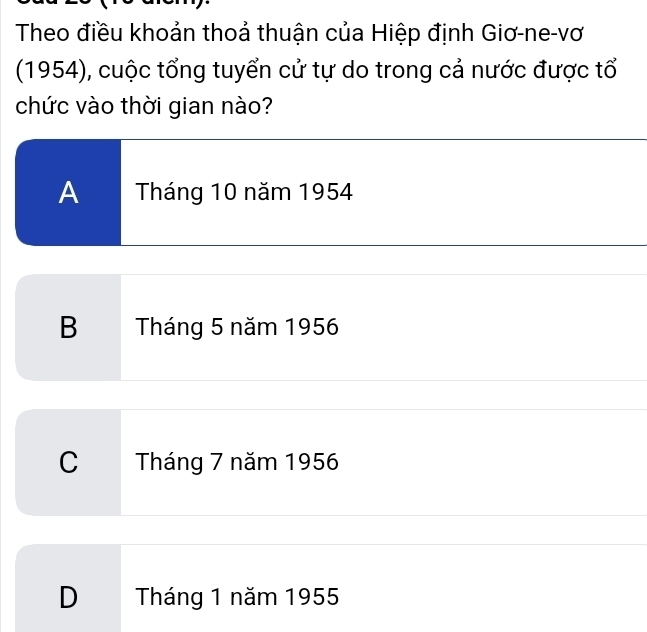 Theo điều khoản thoả thuận của Hiệp định Giơ-ne-vơ
(1954), cuộc tổng tuyển cử tự do trong cả nước được tổ
chức vào thời gian nào?
A Tháng 10 năm 1954
B Tháng 5 năm 1956
C Tháng 7 năm 1956
D Tháng 1 năm 1955