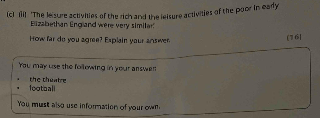 (ii) ‘The leisure activities of the rich and the leisure activities of the poor in early 
Elizabethan England were very similar.' 
How far do you agree? Explain your answer. 
(16) 
You may use the following in your answer: 
the theatre 
football 
You must also use information of your own