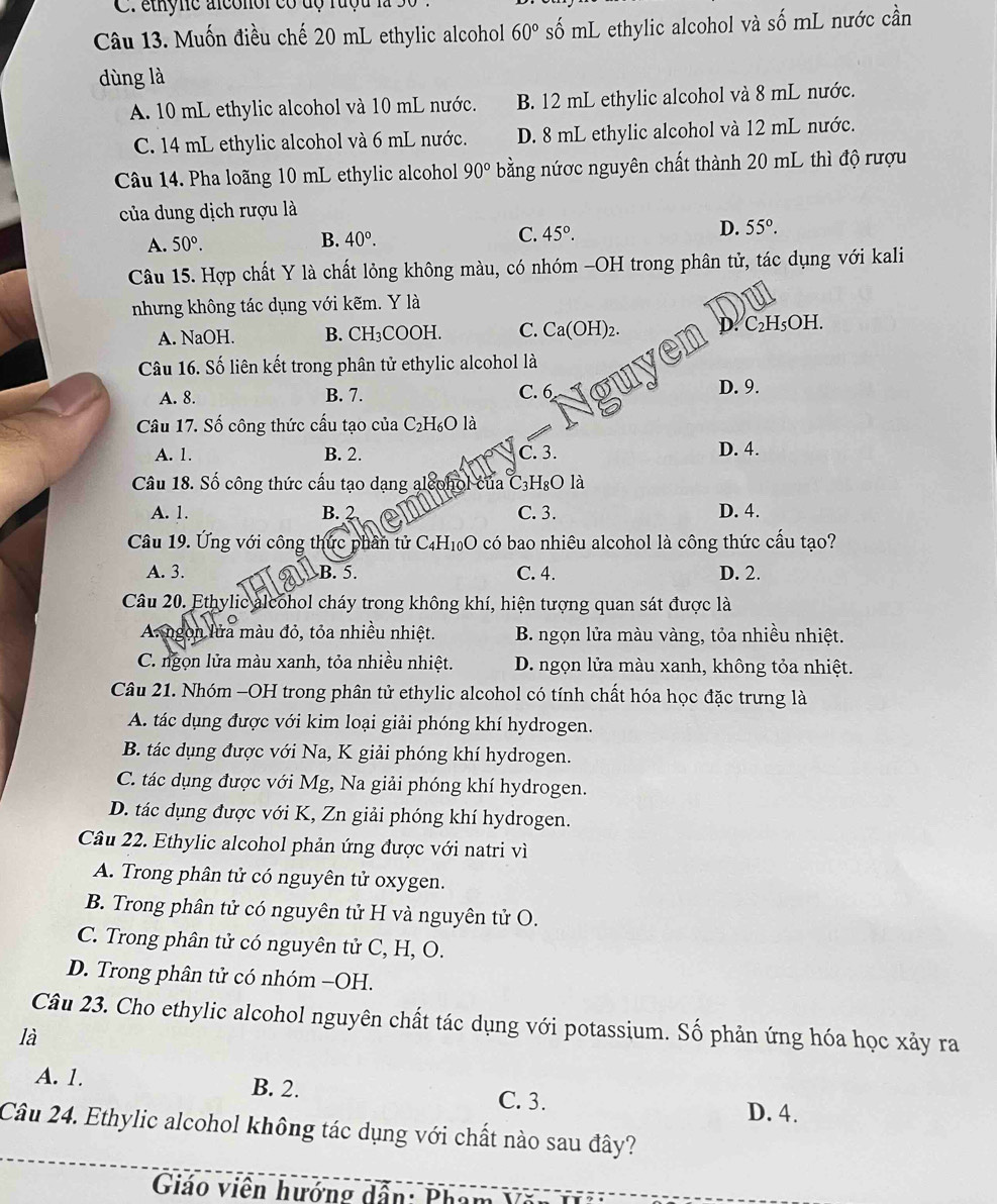 ethyne alconoi có dộ rượu là
Câu 13. Muốn điều chế 20 mL ethylic alcohol 60° số mL ethylic alcohol và số mL nước cần
dùng là
A. 10 mL ethylic alcohol và 10 mL nước. B. 12 mL ethylic alcohol và 8 mL nước.
C. 14 mL ethylic alcohol và 6 mL nước. D. 8 mL ethylic alcohol và 12 mL nước.
Câu 14. Pha loãng 10 mL ethylic alcohol 90° bằng nứợc nguyên chất thành 20 mL thì độ rượu
của dung dịch rượu là
A. 50°.
B. 40°. C. 45°. D. 55°.
Câu 15. Hợp chất Y là chất lỏng không màu, có nhóm -OH trong phân tử, tác dụng với kali
nhưng không tác dụng với kẽm. Y là
A. NaOH. B. CH_3C OOI C. Ca(OH)_2. D. C_2H_5C H.
Câu 16. Số liên kết trong phân tử ethylic alcohol là
A. 8. B. 7. C. 6 D. 9.
Câu 17. Số công thức cấu tạo của C_2H_6O là
A. 1. B. 2. C. 3.
D. 4.
Câu 18. Số công thức cấu tạo dạng alcohol của C_3H_8Ol
A. 1. B. 2 C. 3. D. 4.
Câu 19. Ứng với công thức phần tử C_4H_10O * có bao nhiêu alcohol là công thức cấu tạo?
A. 3. B. 5. C. 4. D. 2.
Câu 20. Ethylic alcohol cháy trong không khí, hiện tượng quan sát được là
A ngon lửa màu đỏ, tỏa nhiều nhiệt.  B. ngọn lửa màu vàng, tỏa nhiều nhiệt.
C. ngọn lửa màu xanh, tỏa nhiều nhiệt. D. ngọn lửa màu xanh, không tỏa nhiệt.
Câu 21. Nhóm -OH trong phân tử ethylic alcohol có tính chất hóa học đặc trưng là
A. tác dụng được với kim loại giải phóng khí hydrogen.
B. tác dụng được với Na, K giải phóng khí hydrogen.
C. tác dụng được với Mg, Na giải phóng khí hydrogen.
D. tác dụng được với K, Zn giải phóng khí hydrogen.
Câu 22. Ethylic alcohol phản ứng được với natri vì
A. Trong phân tử có nguyên tử oxygen.
B. Trong phân tử có nguyên tử H và nguyên tử O.
C. Trong phân tử có nguyên tử C, H, O.
D. Trong phân tử có nhóm -OH.
Câu 23. Cho ethylic alcohol nguyên chất tác dụng với potassium. Số phản ứng hóa học xảy ra
là
A. 1. B. 2. D. 4.
C. 3.
Câu 24. Ethylic alcohol không tác dụng với chất nào sau đây?
Giáo viên hướng dẫn: Phạt