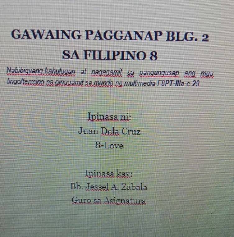 GAWAING PAGGANAP BLG. 2 
SA FILIPINO 8 
Nabibigyang-kahulugan at nəgagamit sa pangungusap ang mga 
lingo/termino na ginagamit sa mundo ng multimedia F&PT-IIla-c-29 
Ipinasa ni: 
Juan Dela Cruz 
8-Love 
Ipinasa kay: 
Bb. Jessel A. Zabala 
Guro sa Asignatura