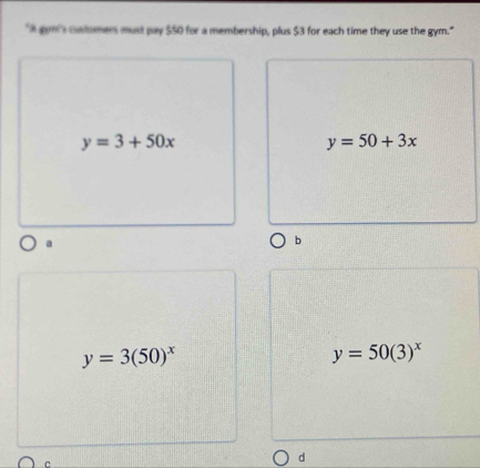 "A gom's customers must pay $50 for a membership, plus $3 for each time they use the gym."
y=3+50x
y=50+3x
a
b
y=3(50)^x
y=50(3)^x
c
d