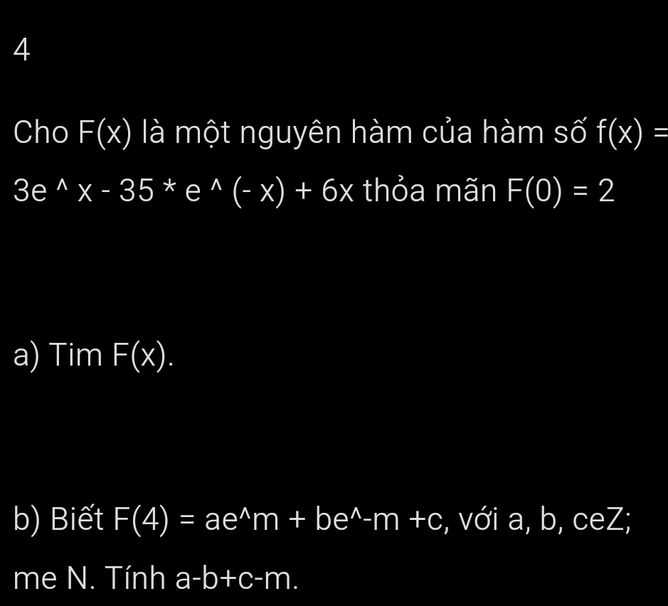 Cho F(x) là một nguyên hàm của hàm số f(x)=
3e^(wedge)x-35*e^(wedge)(-x)+6x thỏa mãn F(0)=2
a) Tim F(x). 
b) Biết F(4)=ae^(wedge)m+be^(wedge)-m+c , với a, b, ceZ; 
me N. Tính a-b+c-m.