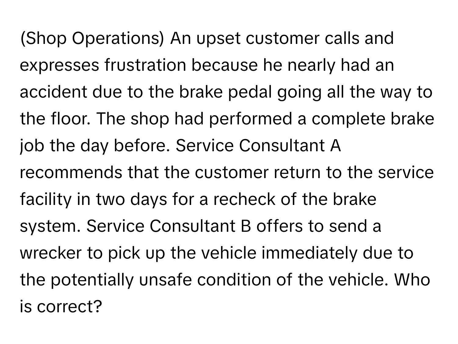 (Shop Operations) An upset customer calls and expresses frustration because he nearly had an accident due to the brake pedal going all the way to the floor. The shop had performed a complete brake job the day before. Service Consultant A recommends that the customer return to the service facility in two days for a recheck of the brake system. Service Consultant B offers to send a wrecker to pick up the vehicle immediately due to the potentially unsafe condition of the vehicle. Who is correct?