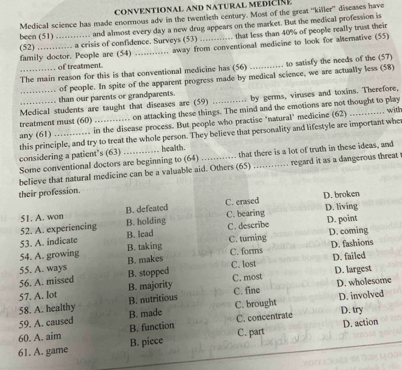 CONVENTIONAL AND NATURAL MEDICÍNE
Medical science has made enormous adv in the twentieth century. Most of the great “killer” diseases have
been (51) and almost every day a new drug appears on the market. But the medical profession is
(52) __a crisis of confidence. Surveys (53) _that less than 40% of people really trust their
family doctor. People are (54) away from conventional medicine to look for alternative (55)
of treatment.
The main reason for this is that conventional medicine has (56) _to satisfy the needs of the (57)
of people. In spite of the apparent progress made by medical science, we are actually less (58)
than our parents or grandparents.
Medical students are taught that diseases are (59) by germs, viruses and toxins. Therefore,
treatment must (60) on attacking these things. The mind and the emotions are not thought to play
any (61) _. in the disease process. But people who practise ‘natural’ medicine (62)
…… with
this principle, and try to treat the whole person. They believe that personality and lifestyle are important whe
considering a patient’s (63) health.
Some conventional doctors are beginning to (64) that there is a lot of truth in these ideas, and
believe that natural medicine can be a valuable aid. Others (65) _regard it as a dangerous threat t
their profession.
51. A. won B. defeated C. erased D. broken
C. bearing D. living
52. A. experiencing B. holding
D. coming
53. A. indicate B. lead C. describe D. point
D. fashions
54. A. growing B. taking C. turning
C. lost D. failed
55. A. ways B. makes C. forms
56. A. missed B. stopped
C. most D. largest
57. A. lot B. majority
C. fine D. wholesome
C. brought D. involved
58. A. healthy B. nutritious
59. A. caused B. made
D. try
60. A. aim B. function C. concentrate
C. part D. action
61. A. game B. piece