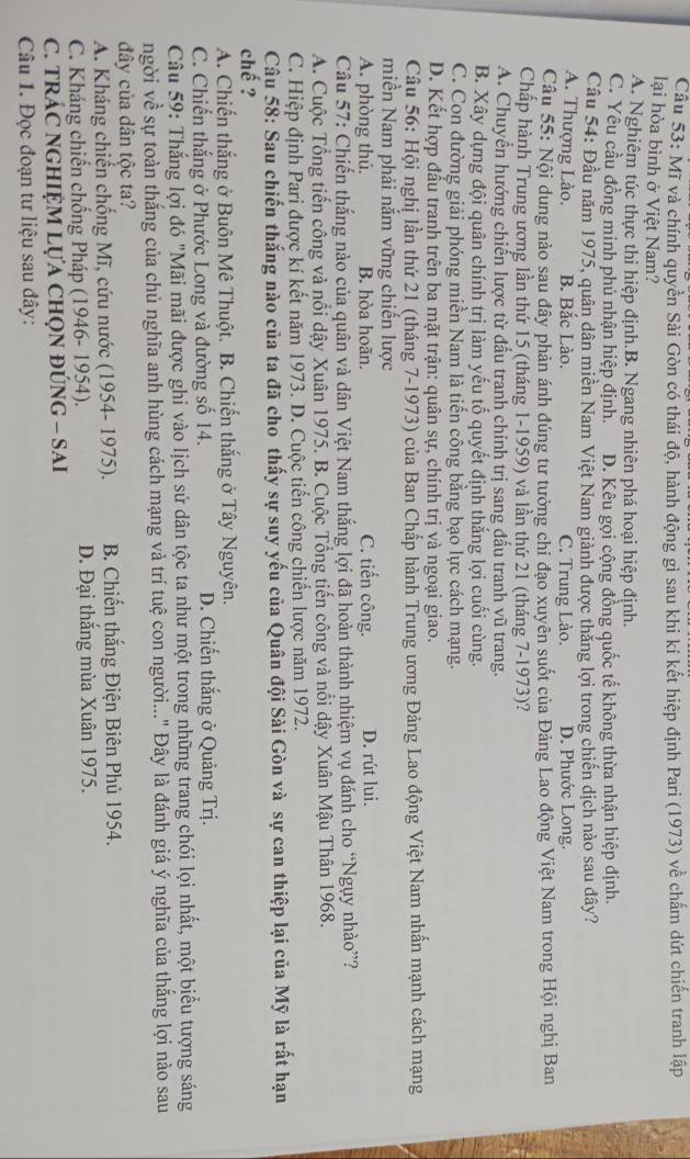Mĩ và chính quyền Sài Gòn có thái độ, hành động gì sau khi ki kết hiệp định Pari (1973) về chấm dứt chiến tranh lập
lại hòa bình ở Việt Nam?
A. Nghiêm túc thực thi hiệp định.B. Ngang nhiên phá hoại hiệp định.
C. Yêu cầu đồng minh phủ nhận hiệp định. D. Kêu gọi cộng đồng quốc tế không thừa nhận hiệp định.
Câu 54: Đầu năm 1975, quân dân miền Nam Việt Nam giành được thăng lợi trong chiến dịch nào sau đây?
A. Thượng Lào. B. Bắc Lào. C. Trung Lào. D. Phước Long.
Câu 55: Nội dung nào sau đây phản ánh đúng tư tưởng chi đạo xuyên suốt của Đảng Lao động Việt Nam trong Hội nghị Ban
Chấp hành Trung ương lần thứ 15 (tháng 1-1959) và lần thứ 21 (tháng 7-1973)?
A. Chuyển hướng chiến lược từ đấu tranh chính trị sang đấu tranh yũ trang.
B. Xây dựng đội quân chính trị làm yếu tổ quyết định thắng lợi cuối cùng.
C. Con đường giải phóng miền Nam là tiển công bằng bạo lực cách mạng.
D. Kết hợp đấu tranh trên ba mặt trận: quân sự, chính trị và ngoại giao.
Câu 56: Hội nghị lần thứ 21 (tháng 7-1973) của Ban Chấp hành Trung ương Đảng Lao động Việt Nam nhấn mạnh cách mạng
miền Nam phải nắm vững chiến lược
A. phòng thủ. B. hòa hoãn. C. tiến công. D. rút lui.
Câu 57: Chiến thắng nào của quân và dân Việt Nam thắng lợi đã hoàn thành nhiệm vụ đánh cho “Ngụy nhào”?
A. Cuộc Tổng tiến công và nổi dậy Xuân 1975. B. Cuộc Tổng tiến công và nổi dậy Xuân Mậu Thân 1968.
C. Hiệp định Pari được kí kết năm 1973. D. Cuộc tiến công chiến lược năm 1972.
Câu 58: Sau chiến thắng nào của ta đã cho thấy sự suy yếu của Quân đội Sài Gòn và sự can thiệp lại của Mỹ là rất hạn
chế ?
A. Chiến thắng ở Buôn Mê Thuột. B. Chiến thắng ở Tây Nguyên.
C. Chiến thắng ở Phước Long và đường số 14. D. Chiến thắng ở Quảng Trị.
Câu 59: Thắng lợi đó "Mãi mãi được ghi vào lịch sử dân tộc ta như một trong những trang chói lọi nhất, một biểu tượng sáng
ngời về sự toàn thắng của chủ nghĩa anh hùng cách mạng và trí tuệ con người..." Đây là đánh giá ý nghĩa của thắng lợi nào sau
đây của dân tộc ta?
A. Kháng chiến chống Mĩ, cứu nước (1954- 1975). B. Chiến thắng Điện Biên Phủ 1954.
C. Kháng chiến chống Pháp (1946- 1954). D. Đại thắng mùa Xuân 1975.
C. TRÁC NGHIỆM LựA CHọN ĐÚNG - SAI
Câu 1. Đọc đoạn tư liệu sau đây: