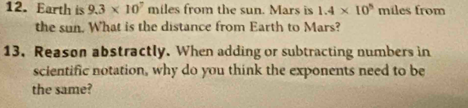 Earth is 9.3* 10^7 miles from the sun. Mars is 1.4* 10^5 m les from 
the sun. What is the distance from Earth to Mars? 
13. Reason abstractly. When adding or subtracting numbers in 
scientific notation, why do you think the exponents need to be 
the same?