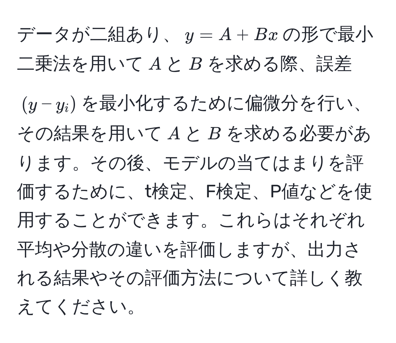 データが二組あり、$y = A + Bx$の形で最小二乗法を用いて$A$と$B$を求める際、誤差$(y - y_i)$を最小化するために偏微分を行い、その結果を用いて$A$と$B$を求める必要があります。その後、モデルの当てはまりを評価するために、t検定、F検定、P値などを使用することができます。これらはそれぞれ平均や分散の違いを評価しますが、出力される結果やその評価方法について詳しく教えてください。