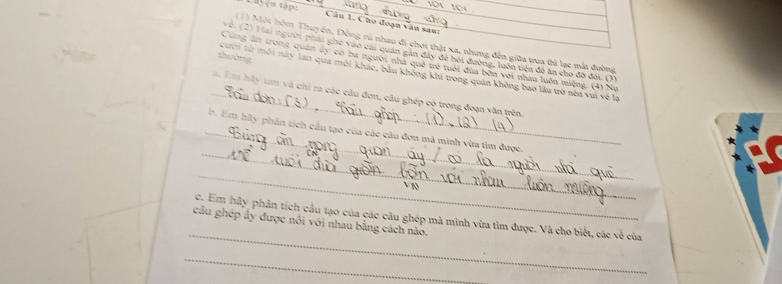 Luyện tập: Câu 1. Cho đoạn văn sau: 
(1) Một hôm Thuyên, Đồng rú nhau đi chơi thật xa, nhưng đến giữa trưa thì lạc mắt đường 
về. (2) Hai người phải ghe vào cái quan gán đây để hỏi đường, luôn tiên để ăn cho đờ đôi. (3) 
thường 
Cùng ăn trong quán ấy có ba người nhà quế trẻ tuổi đủa bốn với nhau luồn miệng. (4) Nụ 
cười từ môi này lan qua môi khác, bầu không khi trong quán không bao lâu trở nên vui về lạ 
_a. Em hãy tim và chỉ ra các câu đơn, câu ghép có trong đoạn văn trên 
_ 
_b. Em hãy phân tích cầu tạo của các câu đơn mã minh vừa tìm được. 
_ 
_ 
c. Em hãy phân tích cầu tạo của các câu ghép mà minh vừa tìm được. Và cho biết, các về của 
câu ghép ây được nôi với nhau bằng cách nào. 
_