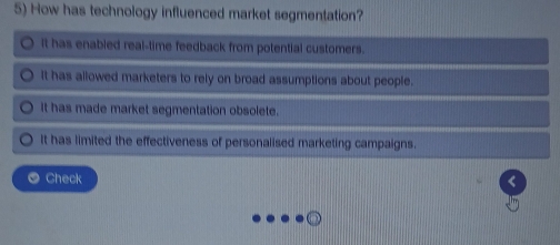 How has technology influenced market segmentation?
it has enabled real-time feedback from potential customers.
It has allowed marketers to rely on broad assumptions about people.
It has made market segmentation obsolete.
It has limited the effectiveness of personalised marketing campaigns.
Check <