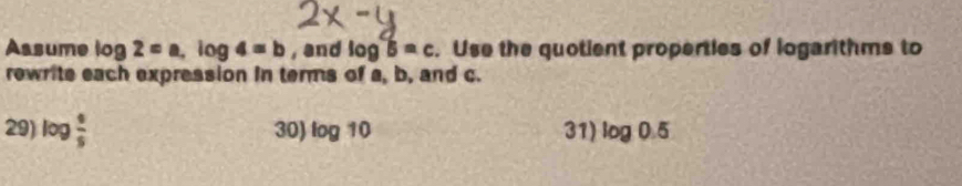 Assume log 2=a, log 4=b , and log B=c. Use the quotient properties of logarithms to 
rewrite each expression in terms of a, b, and c. 
29) log  4/5  30) log 10 31) log 0.5