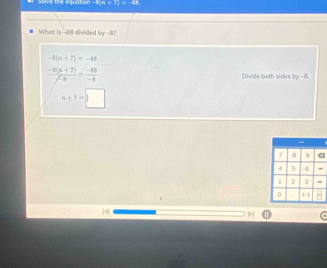 Solve the equation -8(n+7)=-88. 
What is -88 divided by -8?
-8(n+7)=-88
 (-8(n+7))/-8 = (-88)/-8  Divide both sides by -8.
n+7=□