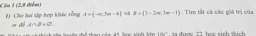 (2,0 điểm) 
1) Cho hai tập hợp khác rỗng A=(-∈fty ;5m-6) và B=(3-2m;3m-1). Tìm tất cả các giá trị của 
m để A∩ B=varnothing. 
tở thích têp luyện thể thao của 45, học sinh lớp 10C , ta được 22, học sinh thích