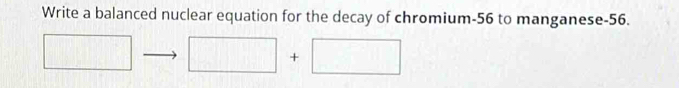 Write a balanced nuclear equation for the decay of chromium- 56 to manganese -56.
□ □ +□