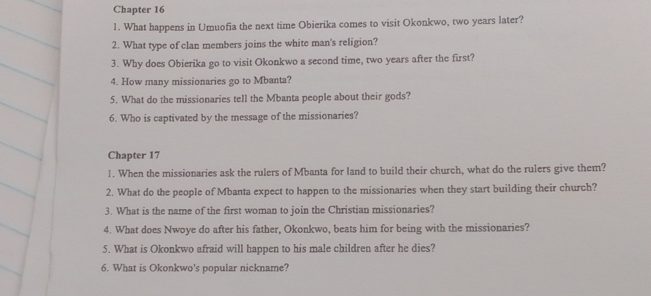 Chapter 16 
1. What happens in Umuofia the next time Obierika comes to visit Okonkwo, two years later? 
2. What type of clan members joins the white man's religion? 
3. Why does Obierika go to visit Okonkwo a second time, two years after the first? 
4. How many missionaries go to Mbanta? 
5. What do the missionaries tell the Mbanta people about their gods? 
6. Who is captivated by the message of the missionaries? 
Chapter 17 
1. When the missionaries ask the rulers of Mbanta for land to build their church, what do the rulers give them? 
2. What do the people of Mbanta expect to happen to the missionaries when they start building their church? 
3. What is the name of the first woman to join the Christian missionaries? 
4. What does Nwoye do after his father, Okonkwo, beats him for being with the missionaries? 
5. What is Okonkwo afraid will happen to his male children after he dies? 
6. What is Okonkwo's popular nickname?