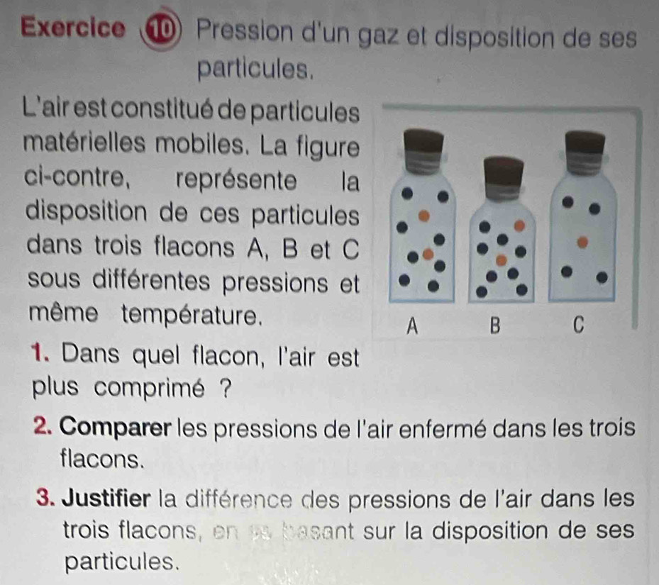 Exercice ⑩ Pression d'un gaz et disposition de se 
particules. 
L'air est constitué de particules 
matérielles mobiles. La figure 
ci-contre, représente la 
disposition de ces particules 
dans trois flacons A, B et C
sous différentes pressions et 
même température. 
1. Dans quel flacon, l'air est 
plus comprimé ? 
2. Comparer les pressions de l'air enfermé dans les trois 
flacons. 
3. Justifier la différence des pressions de l'air dans les 
trois flacons, en pa basant sur la disposition de ses 
particules.