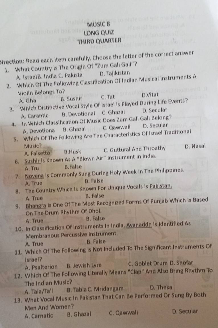 MUSIC 8
LONG QUIZ
THIRD QUARTER
Direction: Read each item carefully. Choose the letter of the correct answer
1. What Country Is The Origin Of “Zum Gali Gali”?
A. IsraelB. India C. Pakista D. Tajikistan
2. Which Of The Following Classification Of Indian Musical Instruments A
Violin Belongs To?
A. Gha B. Sushir C. Tat D.Vitat
3. Which Distinctive Vocal Style Of Israel Is Played During Life Events?
A. Carantic B. Devotional C. Ghazal D. Secular
4. In Which Classification Of Music Does Zum Gali Gali Belong?
A. Devotiona B. Ghazal C. Qawwali D. Secular
5. Which Of The Following Are The Characteristics Of Israel Traditional
Music? D. Nasal
A. Falsetto B.Husk C. Guttural And Throathy
6. Sushir Is Known As A “Blown Air” Instrument In India.
A. Tru B.False
7. Novena Is Commonly Sung During Holy Week In The Philippines.
A. True B. False
8. The Country Which Is Known For Unique Vocals Is Pakistan.
A. True B. False
9. Bhangra Is One Of The Most Recognized Forms Of Punjab Which Is Based
On The Drum Rhythm Of Dhol.
A. True B. False
10. In Classification Of Instruments In India, Avanaddh Is Identified As
Membranous Percussive Instrument.
A. True B. False
11. Which Of The Following Is Not Included To The Significant Instruments Of
Israel?
A. Psalterion B. Jewish Lyre C. Goblet Drum D. Shofar
12. Which Of The Following Literally Means "Clap" And Also Bring Rhythm To
The Indian Music?
A. Tala/Ta'l B. Tabla C. Mridangam D. Theka
13. What Vocal Music In Pakistan That Can Be Performed Or Sung By Both
Men And Women?
A. Carnatic B. Ghazal C. Qawwali D. Secular