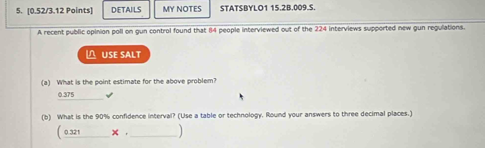 DETAILS MY NOTES STATSBYLO1 15.2B.009.S.
A recent public opinion poll on gun control found that 84 people interviewed out of the 224 interviews supported new gun regulations.
△ USE SALT
(a) What is the point estimate for the above problem?
0.375
(b) What is the 90% confidence interval? (Use a table or technology. Round your answers to three decimal places.)
( 0.321 C × ,_