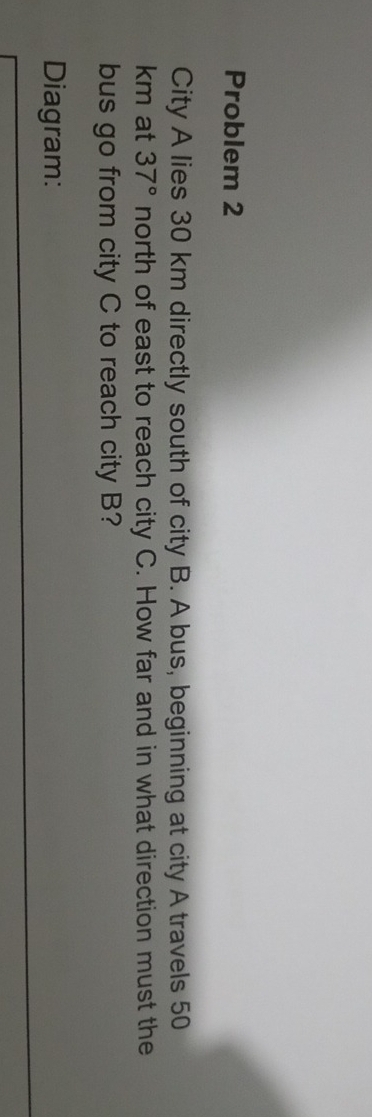 Problem 2 
City A lies 30 km directly south of city B. A bus, beginning at city A travels 50
km at 37° north of east to reach city C. How far and in what direction must the 
bus go from city C to reach city B? 
Diagram: