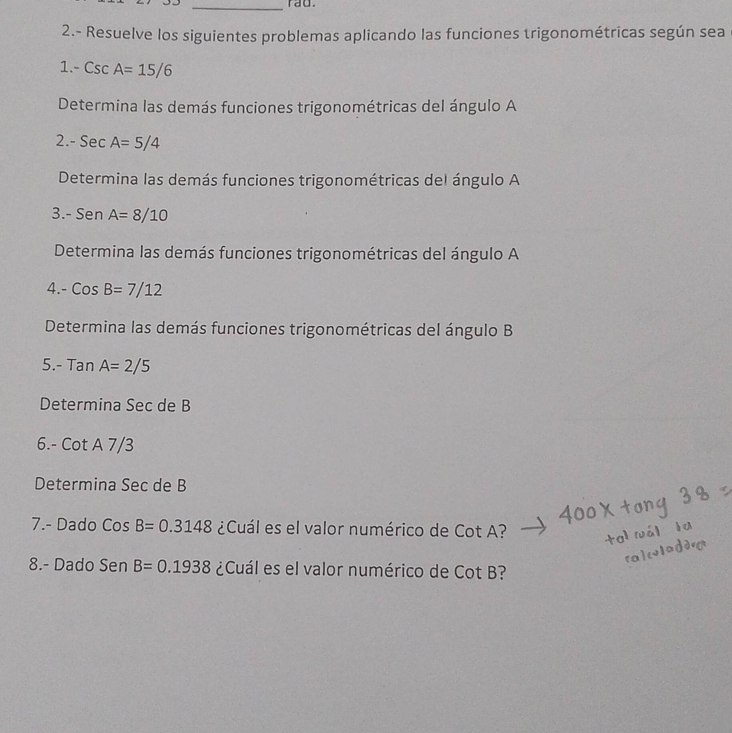 rad. 
2.- Resuelve los siguientes problemas aplicando las funciones trigonométricas según sea 
1. -CscA=15/6
Determina las demás funciones trigonométricas del ángulo A
2 -SecA=5/4
Determina las demás funciones trigonométricas del ángulo A
3. -SenA=8/10
Determina las demás funciones trigonométricas del ángulo A
4. -CosB=7/12
Determina las demás funciones trigonométricas del ángulo B
5. -TanA=2/5
Determina Sec de B
6.- cot A7/3
Determina Sec de B
7.- Dado CosB=0.3148 ¿Cuál es el valor numérico de Cot A? 
8.- Dado Sen B=0.1938 ¿Cuál es el valor numérico de Cot B?