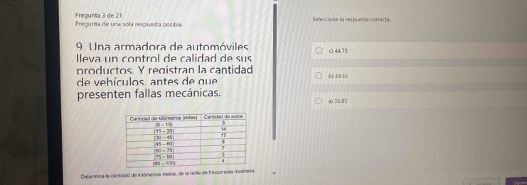 Pregunta 3 de 21 Seleccione la respuesta correcta
Pregunta de una sola respuesta posible
9. Una armadora de automóviles
lleva un control de calidad de sus c) 44.75
productos. Y registran la cantidad
de vehículos. antes de que b) 39.55
presenten fallas mecánicas.
a) 36.85
Determina la cantidad de kilómetros media, de la tabla de frecuencias mostrada.