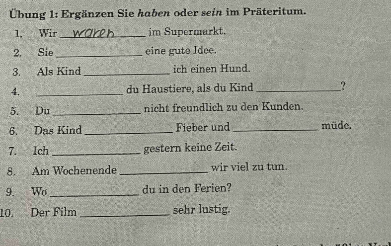 Übung 1: Ergänzen Sie haben oder sein im Präteritum. 
1. Wir _im Supermarkt. 
2. Sie _eine gute Idee. 
3. Als Kind _ich einen Hund. 
4. _du Haustiere, als du Kind _? 
5. Du _nicht freundlich zu den Kunden. 
6. Das Kind _Fieber und _müde. 
7. Ich _gestern keine Zeit. 
8. Am Wochenende _wir viel zu tun. 
9. Wo _du in den Ferien? 
10. Der Film _sehr lustig.